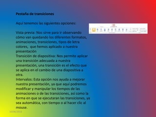 10/06/2016
Pestaña de transiciones
Aquí tenemos las siguientes opciones:
Vista previa: Nos sirve para ir observando
cómo van quedando los diferentes formatos,
animaciones, transiciones, tipos de letra
colores, que hemos aplicado a nuestra
presentación
Transición de diapositiva: Nos permite aplicar
una transición adecuada a nuestra
presentación, una transición es el efecto que
se aplica en el cambio de una diapositiva a
otra.
Intervalos: Esta opción nos ayuda a mejorar
nuestra presentación, ya que aquí podremos
modificar y manipular los tiempos de las
animaciones o de las transiciones, así como la
forma en que se ejecutaran las transiciones, ya
sea automática, con tiempo o al hacer clic al
mouse.
 