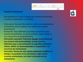 10/06/2016
Pestaña de animación
Esta pestaña es la que se utiliza para insertar animaciones
a nuestra presentación, y contiene:
Vista previa: Nos permite observar cómo van quedando las
animaciones que se aplican a los objetos de nuestra
presentación
Animación: Aquí definimos que efecto queremos para
nuestra presentación, ya sea de entrada, salida, énfasis o
una trayectoria de desplazamiento
Animación avanzada: Podremos agregar animaciones de
una manera más personalizada, ya que nosotros
definimos que y cual animación es especifico podremos
utilizar, definir un desencadenador o la posición en la
secuencia de animaciones
Intervalos: Dentro de esta opción podremos modificar el
tiempo y la posición en la cual iniciara cada una de
nuestras animaciones, así como la duración de las
animaciones.
 