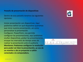 10/06/2016
Pestaña de presentación de diapositivas
Dentro de esta pestaña tenemos las siguientes
opciones:
Iniciar presentación con diapositivas: Aquí
podremos definir en qué dispositiva queremos
que inicie nuestra presentación, así como
personalizar la presentación.
Configurar: PowerPoint, nos permite
configurar las presentaciones, aquí podremos
ocultar diapositivas, grabar las presentaciones,
ensayar los intervalos de tiempo antes de
realizar la presentación ante el auditorio
Monitores: Podremos configurar la resolución
para poder ver bien la presentación, ya sea de
un monitor o de un proyector o cañón
conectado a la computadora.
 