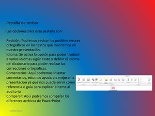10/06/2016
Pestaña de revisar
Las opciones para esta pestaña son:
Revisión: Podremos revisar los posibles errores
ortográficos en los textos que insertamos en
nuestra presentación.
Idioma: Se activa la opción para poder traducir
a varios idiomas algún texto y definir el idioma
del diccionario para poder realizar las
correcciones ortográficas.
Comentarios: Aquí podremos insertar
comentarios, esto nos ayudara a mejorar la
presentación ya que nos puede servir como
referencia o guía para explicar el tema al
auditorio
Comparar: Aquí podremos comparar los
diferentes archivos de PowerPoint
 
