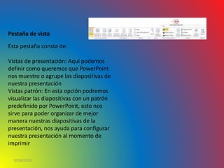 10/06/2016
Pestaña de vista
Esta pestaña consta de:
Vistas de presentación: Aquí podemos
definir como queremos que PowerPoint
nos muestro o agrupe las diapositivas de
nuestra presentación
Vistas patrón: En esta opción podremos
visualizar las diapositivas con un patrón
predefinido por PowerPoint, esto nos
sirve para poder organizar de mejor
manera nuestras diapositivas de la
presentación, nos ayuda para configurar
nuestra presentación al momento de
imprimir
 