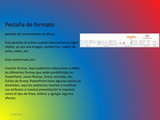 10/06/2016
Pestaña de formato
pestaña de herramientas de dibujo
Esta pestaña se activa cuando seleccionamos algún
objeto, ya sea una imagen, autoforma, cuadro de
texto, video, etc.
Está conformada por:
Insertar formas: Aquí podremos seleccionar y editar
las diferentes formas que están predefinidas en
PowerPoint, como flechas, líneas, estrellas, etc.
Estilos de forma: PowerPoint tiene algunos estilos ya
diseñados, aquí los podremos insertar y modificar
sus atributos si nuestra presentación lo requiere,
como el tipo de línea, relleno y agregar algunos
efectos
 