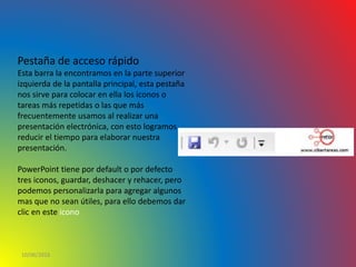 10/06/2016
Pestaña de acceso rápido
Esta barra la encontramos en la parte superior
izquierda de la pantalla principal, esta pestaña
nos sirve para colocar en ella los iconos o
tareas más repetidas o las que más
frecuentemente usamos al realizar una
presentación electrónica, con esto logramos
reducir el tiempo para elaborar nuestra
presentación.
PowerPoint tiene por default o por defecto
tres iconos, guardar, deshacer y rehacer, pero
podemos personalizarla para agregar algunos
mas que no sean útiles, para ello debemos dar
clic en este icono
 