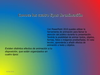 10/06/2016
Con PowerPoint 2010 puedes utilizar la
herramienta de animación para llamar la
atención del público durante tu presentación.
Tendrás la posibilidad de animar textos, objetos,
formas, fotos e imágenes prediseñadas. En esta
lección, aprenderás a añadir efectos de
animación a texto y objetos.
Existen distintos efectos de animación a tu
disposición, que están organizados en
cuatro tipos:
 