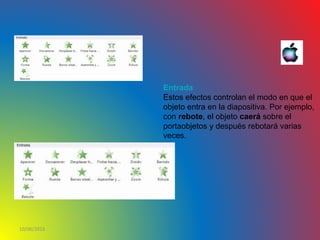 10/06/2016
Entrada
Estos efectos controlan el modo en que el
objeto entra en la diapositiva. Por ejemplo,
con rebote, el objeto caerá sobre el
portaobjetos y después rebotará varias
veces.
 