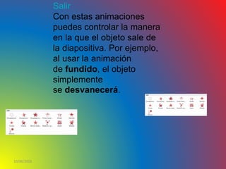 10/06/2016
Salir
Con estas animaciones
puedes controlar la manera
en la que el objeto sale de
la diapositiva. Por ejemplo,
al usar la animación
de fundido, el objeto
simplemente
se desvanecerá.
 