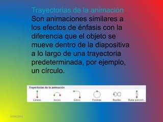 10/06/2016
Trayectorias de la animación
Son animaciones similares a
los efectos de énfasis con la
diferencia que el objeto se
mueve dentro de la diapositiva
a lo largo de una trayectoria
predeterminada, por ejemplo,
un círculo.
 