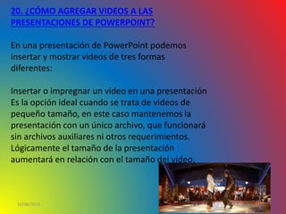 10/06/2016
20. ¿CÓMO AGREGAR VIDEOS A LAS
PRESENTACIONES DE POWERPOINT?
En una presentación de PowerPoint podemos
insertar y mostrar videos de tres formas
diferentes:
Insertar o impregnar un video en una presentación
Es la opción ideal cuando se trata de videos de
pequeño tamaño, en este caso mantenemos la
presentación con un único archivo, que funcionará
sin archivos auxiliares ni otros requerimientos.
Lógicamente el tamaño de la presentación
aumentará en relación con el tamaño del video.
 