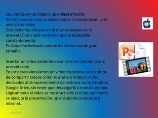 10/06/2016
20.1 VINCULAR UN VIDEO A UNA PRESENTACIÓN
En este caso se crea un vínculo entre la presentación y el
archivo de video.
Este debemos situarlo en la misma carpeta de la
presentación y será necesario que la acompañe
constantemente.
Es la opción indicada cuando los videos son de gran
tamaño.
Insertar un video existente en un sitio de internet a una
presentación
En este caso vinculamos un video disponible en los sitios
de compartir videos como YouTube o Video o en los
dedicados al almacenamiento de archivos como Dropbox,
Google Drive, sin tener que descargarlo a nuestro equipo.
Lógicamente el video se mostrará solo si el equipo donde
se ejecuta la presentación, se encuentra conectado a
internet.
 