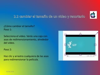 10/06/2016
¿Cómo cambiar el tamaño?
Paso 1:
Selecciona el video. Verás una caja con
asas de redimensionamiento, alrededor
del video.
Paso 2:
Haz clic y arrastra cualquiera de las asas
para redimensionar la película.
 
