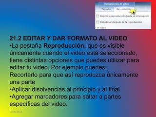 10/06/2016
21.2 EDITAR Y DAR FORMATO AL VIDEO
•La pestaña Reproducción, que es visible
únicamente cuando el video está seleccionado,
tiene distintas opciones que puedes utilizar para
editar tu video. Por ejemplo puedes:
Recortarlo para que así reproduzca únicamente
una parte
•Aplicar disolvencias al principio y al final
•Agregar marcadores para saltar a partes
específicas del video.
 
