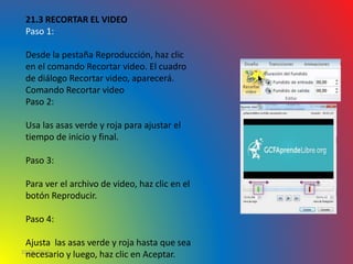 10/06/2016
21.3 RECORTAR EL VIDEO
Paso 1:
Desde la pestaña Reproducción, haz clic
en el comando Recortar video. El cuadro
de diálogo Recortar video, aparecerá.
Comando Recortar video
Paso 2:
Usa las asas verde y roja para ajustar el
tiempo de inicio y final.
Paso 3:
Para ver el archivo de video, haz clic en el
botón Reproducir.
Paso 4:
Ajusta las asas verde y roja hasta que sea
necesario y luego, haz clic en Aceptar.
 