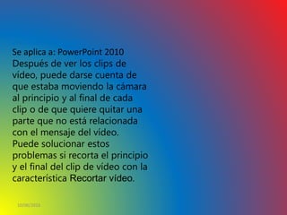 10/06/2016
21.4 RECORTAR UN VÍDEO
Se aplica a: PowerPoint 2010
Después de ver los clips de
vídeo, puede darse cuenta de
que estaba moviendo la cámara
al principio y al final de cada
clip o de que quiere quitar una
parte que no está relacionada
con el mensaje del vídeo.
Puede solucionar estos
problemas si recorta el principio
y el final del clip de vídeo con la
característica Recortar vídeo.
 