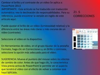 10/06/2016
Cambiar el brillo y el contraste de un vídeo Se aplica a:
PowerPoint 2013
IMPORTANTE: Este artículo se ha traducido con traducción
automática; vea la declinación de responsabilidades. Para su
referencia, puede encontrar la versión en inglés de este
artículo aquí.
Puede ajustar el brillo de un vídeo (luminosidad relativa) y la
diferencia entre las áreas más claras y más oscuras de un
vídeo (contraste).
Seleccione el vídeo en la diapositiva.
En Herramientas de vídeo, en el grupo Ajustar de la pestaña
Formato, haga clic en Correcciones y, en Brillo y contraste,
seleccione la opción más adecuada para el vídeo.
SUGERENCIA: Mueva el puntero del mouse sobre los efectos
de cambio de color. Antes de que haga clic, la característica
Vista previa activa de PowerPoint le permite ver el aspecto
que tendrá el vídeo con el efecto de volver a colorear que
haya aplicado.
21 .5
CORRECCIONES
 