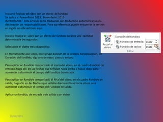 10/06/2016
Iniciar o finalizar el vídeo con un efecto de fundido
Se aplica a: PowerPoint 2013 , PowerPoint 2010
IMPORTANTE: Este artículo se ha traducido con traducción automática; vea la
declinación de responsabilidades. Para su referencia, puede encontrar la versión
en inglés de este artículo aquí.
Inicie o finalice el vídeo con un efecto de fundido durante una cantidad
determinada de segundos.
Seleccione el vídeo en la diapositiva.
En Herramientas de vídeo, en el grupo Edición de la pestaña Reproducción, en
Duración del fundido, siga uno de estos pasos o ambos:
Para aplicar un fundido temporizado al inicio del vídeo, en el cuadro Fundido de
entrada, haga clic en las flechas que señalan hacia arriba o hacia abajo para
aumentar o disminuir el tiempo del Fundido de entrada.
Para aplicar un fundido temporizado al final del vídeo, en el cuadro Fundido de
salida, haga clic en las flechas que señalan hacia arriba o hacia abajo para
aumentar o disminuir el tiempo del Fundido de salida.
Aplicar un fundido de entrada o de salida a un vídeo
 