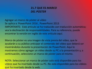 10/06/2016
21.7 QUE ES MARCO
DEL POSTER
Agregar un marco de póster al vídeo
Se aplica a: PowerPoint 2016 , PowerPoint 2013
IMPORTANTE: Este artículo se ha traducido con traducción automática;
vea la declinación de responsabilidades. Para su referencia, puede
encontrar la versión en inglés de este artículo aquí.
Marco de póster es una imagen de vista previa del vídeo, que le
ayudarán a su público anticipar el contenido del vídeo que deberá ser
mostrándolos durante la presentación de PowerPoint. Aquí le
mostramos cómo agregar un vídeo desde su PC a la presentación y, a
continuación, seleccione un marco de póster para el mismo.
NOTA: Seleccionar un marco de póster solo está disponible para los
vídeos que ha insertado desde su PC. No está disponible para los vídeos
que ha insertado desde la web.
 