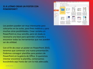 10/06/2016
21.8 ¿CÓMO CREAR UN POSTER CON
POWERPOINT?
Los posters pueden ser muy interesante para
colocarlos en las aulas, para fines médicos y para
muchas otras posibilidades. Crear carteles en
PowerPoint es muy sencillo, pero sin duda es
necesaria una base para aprender a hacerlo y
encontrar todas las herramientas que nos pueden
ser de utilidad.
Con el fin de crear un poster en PowerPoint 2010,
tenemos que comenzar una nueva presentación.
Podemos conseguir plantillas para posters de
PowerPoint en la galería de Office. Si queremos
intentar encontrar la plantilla, comenzamos
buscándola aquí hasta dar con la más adecuada.
 