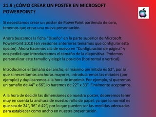 10/06/2016
21.9 ¿CÓMO CREAR UN POSTER EN MICROSOFT
POWERPOINT?
Si necesitamos crear un poster de PowerPoint partiendo de cero,
tenemos que crear una nueva presentación.
Ahora buscamos la ficha “Diseño” en la parte superior de Microsoft
PowerPoint 2010 (en versiones anteriores teníamos que configurar esta
opción). Ahora hacemos clic de nuevo en “Configuración de página” y
nos pedirá que introduzcamos el tamaño de la diapositiva. Podemos
personalizar este tamaño y elegir la posición (horizontal o vertical).
Introducimos el tamaño del ancho; el máximo permitido es 52”, por lo
que si necesitamos anchuras mayores, introduciremos las mitades (por
ejemplo) y duplicaremos a la hora de imprimir. Por ejemplo, si queremos
un tamaño de 44” x 66”, lo haremos de 22” x 33”. Finalmente aceptamos.
A la hora de decidir las dimensiones de nuestro poster, deberemos tener
muy en cuenta la anchura de nuestro rollo de papel, ya que lo normal es
que sea de 24”, 36” ó 42”, por lo que pueden ser las medidas adecuadas
para establecer como ancho en nuestra presentación.
 