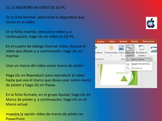 10/06/2016
21.11 INSERTAR UN VÍDEO DE SU PC
En la vista Normal, seleccione la diapositiva que
desee en el vídeo.
En la ficha Insertar, seleccione vídeo y, a
continuación, haga clic en vídeo en Mi PC.
En el cuadro de diálogo Insertar vídeo, busque el
vídeo que desee y, a continuación, haga clic en
Insertar.
Usar un marco del vídeo como marco de póster
Haga clic en Reproducir para reproducir el vídeo
hasta que vea el marco que desea usar como marco
de póster y haga clic en Pausa.
En la ficha formato, en el grupo Ajustar, haga clic en
Marco de póster y, a continuación, haga clic en el
Marco actual.
muestra la opción vídeo de marco de póster en
PowerPoint
 