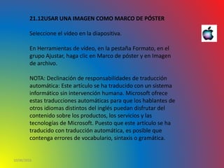 10/06/2016
21.12USAR UNA IMAGEN COMO MARCO DE PÓSTER
Seleccione el vídeo en la diapositiva.
En Herramientas de vídeo, en la pestaña Formato, en el
grupo Ajustar, haga clic en Marco de póster y en Imagen
de archivo.
NOTA: Declinación de responsabilidades de traducción
automática: Este artículo se ha traducido con un sistema
informático sin intervención humana. Microsoft ofrece
estas traducciones automáticas para que los hablantes de
otros idiomas distintos del inglés puedan disfrutar del
contenido sobre los productos, los servicios y las
tecnologías de Microsoft. Puesto que este artículo se ha
traducido con traducción automática, es posible que
contenga errores de vocabulario, sintaxis o gramática.
 