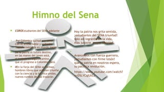 Himno del Sena 
 COROEstudiantes del SENA adelante 
 Por Colombia luchad con amor 
Con el ánimo noble y radiante 
Transformémosla en mundo mejor 
 De la patria el futuro destino, 
en las manos del joven está, 
el trabajo es seguro camino, 
que el progreso a Colombia dará. 
 IIEn la forja del SENA se forman, 
hombres libres que anhelan triunfar, 
con la ciencia y la técnica unidas, 
nuevos rumbos de paz trazarán. 
 Hoy la patria nos grita sentida, 
¡estudiantes del SENA triunfad! 
solo así lograréis en la vida, 
más justicia, mayor libertad. 
 
Avancemos con fuerza guerrera, 
¡estudiantes con firme tesón! 
que la patria en nosotros espera, 
su pacífica revolución. 
 https://www.youtube.com/watch? 
v=D5LYCqIUtCs 
 