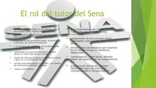 El rol del tutor del Sena 
 El Tutor y su desempeño en el ambiente virtual 
es un factor esencial para asegurar 
 que el entorno de aprendizaje será favorable 
para el Aprendiz. La calidad, la variedad 
 y la dinámica de las interacciones, orientaciones 
y tutorías, así como el entusiasmo 
 y la consagración del Tutor, son fundamentales 
para determinar el éxito de los 
 aprendices en el proceso formativo. En este 
punto, el Tutor deja de ser la única 
 fuente de información para convertirse en asesor 
y guía, en un planificador de un 
 proceso educativo abierto y flexible, con fuentes 
de información actuales, variadas, 
 claras y motivadoras. 
 Para desempeñar con calidad su rol, el 
Tutor debe tener las siguientes 
habilidades: 
 comprensión de los procesos online, 
habilidades relacionadas con el manejo 
de las 
 herramientas tecnológicas que soportan 
la formación virtual y a distancia, 
habilidades 
 comunicativas, entre otros. Además 
deben ser expertos en las competencias 
del 
 programa de formación y poseer 
habilidades para las relaciones 
interpersonales e intrapersonales. 
 