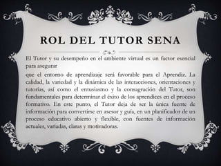 ROL DEL TUTOR SENA
El Tutor y su desempeño en el ambiente virtual es un factor esencial
para asegurar
que el entorno de aprendizaje será favorable para el Aprendiz. La
calidad, la variedad y la dinámica de las interacciones, orientaciones y
tutorías, así como el entusiasmo y la consagración del Tutor, son
fundamentales para determinar el éxito de los aprendices en el proceso
formativo. En este punto, el Tutor deja de ser la única fuente de
información para convertirse en asesor y guía, en un planificador de un
proceso educativo abierto y flexible, con fuentes de información
actuales, variadas, claras y motivadoras.
 