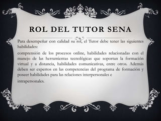 ROL DEL TUTOR SENA
Para desempeñar con calidad su rol, el Tutor debe tener las siguientes
habilidades:
comprensión de los procesos online, habilidades relacionadas con el
manejo de las herramientas tecnológicas que soportan la formación
virtual y a distancia, habilidades comunicativas, entre otros. Además
deben ser expertos en las competencias del programa de formación y
poseer habilidades para las relaciones interpersonales e
intrapersonales.
 
