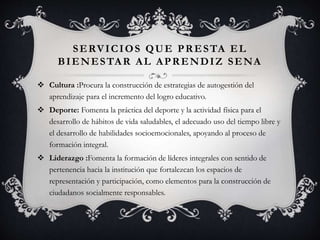 SERVICIOS QUE PRESTA EL
BIENESTAR AL APRENDIZ SENA
 Cultura :Procura la construcción de estrategias de autogestión del
aprendizaje para el incremento del logro educativo.
 Deporte: Fomenta la práctica del deporte y la actividad física para el
desarrollo de hábitos de vida saludables, el adecuado uso del tiempo libre y
el desarrollo de habilidades socioemocionales, apoyando al proceso de
formación integral.
 Liderazgo :Fomenta la formación de líderes integrales con sentido de
pertenencia hacia la institución que fortalezcan los espacios de
representación y participación, como elementos para la construcción de
ciudadanos socialmente responsables.
 