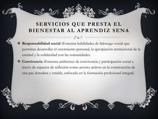 SERVICIOS QUE PRESTA EL
BIENESTAR AL APRENDIZ SENA
 Responsabilidad social :Fomenta habilidades de liderazgo social que
permitan desarrollar el crecimiento personal, la apropiación institucional de la
entidad y la solidaridad con las comunidades.
 Convivencia :Fomenta ambientes de convivencia y participación social a
través de espacios de reflexión como actores activos en la construcción de
una paz duradera y estable, enfocada en la formación profesional integral.
 