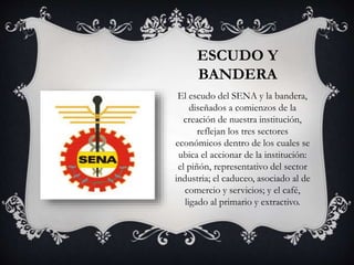 ESCUDO Y
BANDERA
El escudo del SENA y la bandera,
diseñados a comienzos de la
creación de nuestra institución,
reflejan los tres sectores
económicos dentro de los cuales se
ubica el accionar de la institución:
el piñón, representativo del sector
industria; el caduceo, asociado al de
comercio y servicios; y el café,
ligado al primario y extractivo.
 
