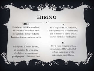 CORO
Estudiantes del SENA adelante
Por Colombia luchad con amor
Con el ánimo noble y radiante
Transformémosla en mundo mejor
I
De la patria el futuro destino,
en las manos del joven está,
el trabajo es seguro camino,
que el progreso a Colombia dará.
HIMNO
II
En la forja del SENA se forman,
hombres libres que anhelan triunfar,
con la ciencia y la técnica unidas,
nuevos rumbos de paz trazarán.
III
Hoy la patria nos grita sentida,
¡estudiantes del SENA triunfad!
solo así lograréis en la vida,
más justicia, mayor libertad
 