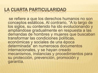 LA CUARTA PARTICULARIDAD
  se refiere a que los derechos humanos no son
 conceptos estáticos. Al contrario, “A lo largo de
 los siglos, su contenido ha ido evolucionando y
 ampliándose gradualmente en respuesta a las
 demandas de hombres y mujeres que buscaban
 transformar las condiciones políticas,
 económicas y sociales de una época
 determinada” en numerosos documentos
 internacionales, y se hayan creado
 mecanismos, instancias y procedimientos para
 su protección, prevención, promoción y
 garantía.
 