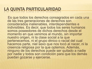 LA QUINTA PARTICULARIDAD
 Es que todos los derechos consagrados en cada una
 de las tres generaciones de derechos son
 considerados inalienables, interdependientes e
 indivisibles. Es decir, que todos los seres humanos
 somos poseedores de dichos derechos desde el
 momento en que venimos al mundo, sin importar
 nuestro origen, ni la clase social a la que
 pertenecemos, ni el grupo étnico o racial del cual
 hacemos parte, niel sexo que nos tocó al nacer, ni la
 creencia religiosa por la que optemos. Además,
 ninguno de los derechos puede ser quitado a nadie
 por nadie y todos son condición para que los demás
 puedan gozarse y ejercerse.
 