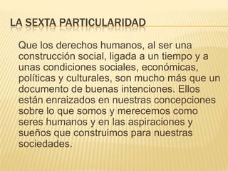 LA SEXTA PARTICULARIDAD
 Que los derechos humanos, al ser una
 construcción social, ligada a un tiempo y a
 unas condiciones sociales, económicas,
 políticas y culturales, son mucho más que un
 documento de buenas intenciones. Ellos
 están enraizados en nuestras concepciones
 sobre lo que somos y merecemos como
 seres humanos y en las aspiraciones y
 sueños que construimos para nuestras
 sociedades.
 