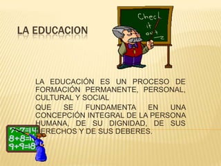 LA EDUCACION



   LA EDUCACIÓN ES UN PROCESO DE
   FORMACIÓN PERMANENTE, PERSONAL,
   CULTURAL Y SOCIAL
   QUE   SE    FUNDAMENTA   EN   UNA
   CONCEPCIÓN INTEGRAL DE LA PERSONA
   HUMANA, DE SU DIGNIDAD, DE SUS
   DERECHOS Y DE SUS DEBERES.
 