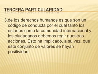 TERCERA PARTICULARIDAD

3.de los derechos humanos es que son un
  código de conducta por el cual tanto los
  estados como la comunidad internacional y
  los ciudadanos debemos regir nuestras
  acciones. Esto ha implicado, a su vez, que
  este conjunto de valores se hayan
  positividad.
 