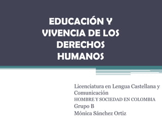EDUCACIÓN Y
VIVENCIA DE LOS
   DERECHOS
   HUMANOS

      Licenciatura en Lengua Castellana y
      Comunicación
      HOMBRE Y SOCIEDAD EN COLOMBIA
      Grupo B
      Mónica Sánchez Ortiz
 