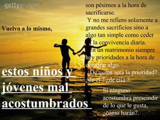 son pésimos a la hora de
                     sacrificarse.
                      Y no me refiero solamente a
Vuelvo a lo mismo,   grandes sacrificios sino a
                     algo tan simple como ceder
                     en la convivencia diaria.
                       En un matrimonio siempre
                     hay prioridades a la hora de
                     comprar algo.
estos niños y         ¿De quién será la prioridad?
                     ¿de él ? ¿de ella ?.
jóvenes mal                Si ninguno
                           acostumbra prescindir
acostumbrados              de lo que le gusta,
                           ¿cómo harán?.
 