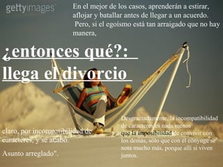 En el mejor de los casos, aprenderán a estirar,
                       aflojar y batallar antes de llegar a un acuerdo.
                        Pero, si el egoísmo está tan arraigado que no hay
                       manera,

¿entonces qué?:
llega el divorcio

                                       Desgraciadamente, la incompatibilidad
                                       de caracteres es nada menos
claro, por incompatibilidad de         que la imposibilidad de convivir con
caracteres, y se acabó.                los demás, sólo que con el cónyuge se
                                       nota mucho más, porque allí sí viven
Asunto arreglado".                     juntos.
 