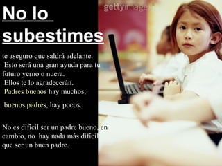 No lo
subestimes
te aseguro que saldrá adelante.
 Esto será una gran ayuda para tu
futuro yerno o nuera.
 Ellos te lo agradecerán.
 Padres buenos hay muchos;
buenos padres, hay pocos.


No es difícil ser un padre bueno, en
cambio, no hay nada más difícil
que ser un buen padre.
 
