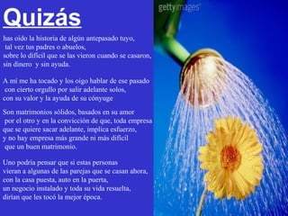 Quizás
has oído la historia de algún antepasado tuyo,
 tal vez tus padres o abuelos,
sobre lo difícil que se las vieron cuando se casaron,
sin dinero y sin ayuda.

A mí me ha tocado y los oigo hablar de ese pasado
 con cierto orgullo por salir adelante solos,
con su valor y la ayuda de su cónyuge
Son matrimonios sólidos, basados en su amor
 por el otro y en la convicción de que, toda empresa
que se quiere sacar adelante, implica esfuerzo,
y no hay empresa más grande ni más difícil
 que un buen matrimonio.

Uno podría pensar que si estas personas
vieran a algunas de las parejas que se casan ahora,
con la casa puesta, auto en la puerta,
un negocio instalado y toda su vida resuelta,
dirían que les tocó la mejor época.
 