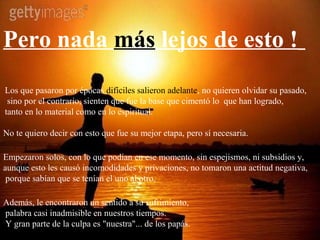 Pero nada más lejos de esto !
Los que pasaron por épocas difíciles salieron adelante, no quieren olvidar su pasado,
 sino por el contrario, sienten que fue la base que cimentó lo que han logrado,
tanto en lo material como en lo espiritual.

No te quiero decir con esto que fue su mejor etapa, pero sí necesaria.

Empezaron solos, con lo que podían en ese momento, sin espejismos, ni subsidios y,
aunque esto les causó incomodidades y privaciones, no tomaron una actitud negativa,
 porque sabían que se tenían el uno al otro.

Además, le encontraron un sentido a su sufrimiento,
palabra casi inadmisible en nuestros tiempos.
Y gran parte de la culpa es "nuestra"... de los papás.
 