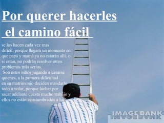 Por querer hacerles
el camino fácil
se los hacen cada vez mas
difícil, porque llegará un momento en
que papá y mamá ya no estarán allí, o
si están, no podrán resolver otros
problemas más serios.
 Son estos niños jugando a casarse
quienes, a la primera dificultad
en su matrimonio deciden mandarlo
todo a volar, porque luchar por
sacar adelante cuesta mucho trabajo y
ellos no están acostumbrados a luchar;
 