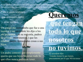 Si tuviéramos conciencia del daño que hacemos a nuestros hijos al leerles el pensamiento y
cumplirles todos sus caprichos, seguramente no lo haríamos.

Pero a veces sentimos
que es nuestro deber                                    Queremos
y otras veces
                                                         que tengan
Un amigo me comentaba que fue a una
reunión y un sacerdote les dijo a los
ahí presentes ( en su mayoría, padres
                                                        todo lo que
de jóvenes matrimonios ) que les
estaban dando demasiadas cosas a sus                    nosotros
hijos.
                                                        no tuvimos.
Un padre contestó que simplemente                        El sacerdote dijo:
quería que sus hijos tuvieran todo lo                     Ustedes tienen lo que tienen,
                                                         precisamente por lo que NO tuvieron !
que ellos nunca pudieron tener.
 