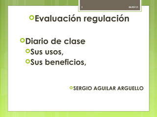 Evaluación regulación
Diario de clase
Sus usos,
Sus beneficios,
SERGIO AGUILAR ARGUELLO
06/05/131
 