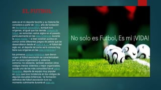 EL FUTBOL
este es el mi deporte favorito y su historia:Se
considera a partir de 1863, año de fundación
de the football association, aunque sus
orígenes, al igual que los demás códigos de
fútbol, se remontan varios siglos en el pasado,
particularmente en las islas británicas durante
la edad media.1 2 si bien existían puntos en
común entre diferentes juegos de pelota que se
desarrollaron desde el siglo iii a. c., el fútbol del
siglo xxi, el deporte tal como se lo conoce hoy,
tiene sus orígenes en las islas británicas.2
los primeros códigos británicos que dieron
origen al fútbol asociación se caracterizaban
por su poca organización y violencia
extrema.3no obstante, también existían otros
códigos menos violentos y mejor organizados.
quizás uno de los más conocidos fue el calcio
florentino, deporte de equipo muy popular
en italia que tuvo incidencia en los códigos de
algunas escuelas británicas.4 la formación
definitiva del fútbol asociación tuvo su
momento culminante durante el siglo xix.
 