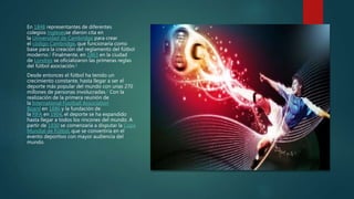 En 1848 representantes de diferentes
colegios inglesesse dieron cita en
la Universidad de Cambridge para crear
el código Cambridge, que funcionaría como
base para la creación del reglamento del fútbol
moderno.5 Finalmente, en 1863 en la ciudad
de Londres se oficializaron las primeras reglas
del fútbol asociación.6
Desde entonces el fútbol ha tenido un
crecimiento constante, hasta llegar a ser el
deporte más popular del mundo con unas 270
millones de personas involucradas.7 Con la
realización de la primera reunión de
la International Football Association
Board en 1886 y la fundación de
la FIFA en 1904, el deporte se ha expandido
hasta llegar a todos los rincones del mundo. A
partir de 1930 se comenzaría a disputar la Copa
Mundial de Fútbol, que se convertiría en el
evento deportivo con mayor audiencia del
mundo.
 