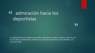 “
”
admiración hacia los
deportistas
Los deportistas son excelentes pues ellos representan a todo un paos y cada vez son
mas de ellos les demuestro aedmiracion porque al colombian lo han llevado a un
muy buen ligar
 