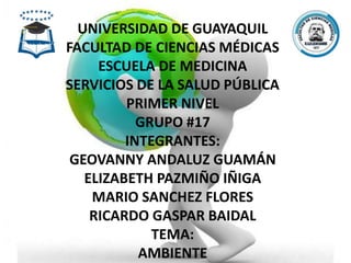 UNIVERSIDAD DE GUAYAQUIL
FACULTAD DE CIENCIAS MÉDICAS
ESCUELA DE MEDICINA
SERVICIOS DE LA SALUD PÚBLICA
PRIMER NIVEL
GRUPO #17
INTEGRANTES:
GEOVANNY ANDALUZ GUAMÁN
ELIZABETH PAZMIÑO IÑIGA
MARIO SANCHEZ FLORES
RICARDO GASPAR BAIDAL
TEMA:
AMBIENTE
 